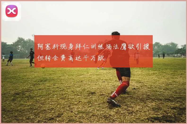 阿塞科现身拜仁训练场法鹰欲引援但转会费高达千万欧