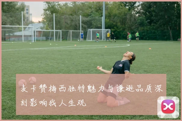 麦卡赞梅西独特魅力与谦逊品质深刻影响我人生观