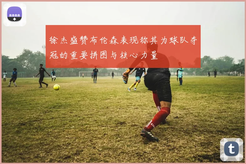 徐杰盛赞布伦森表现称其为球队夺冠的重要拼图与核心力量