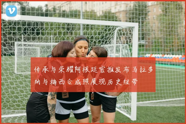 传承与荣耀阿根廷官推发布马拉多纳与梅西合成照展现历史纽带