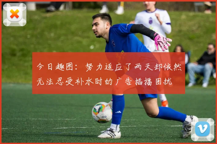 今日趣图：努力适应了两天却依然无法忍受补水时的广告插播困扰