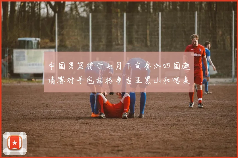 中国男篮将于七月下旬参加四国邀请赛对手包括格鲁吉亚黑山和喀麦隆